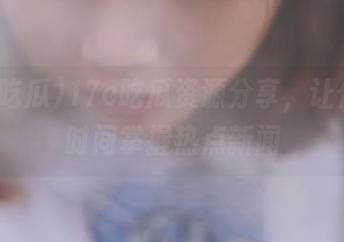 17c吃瓜资源分享，让你第一时间掌握热点新闻