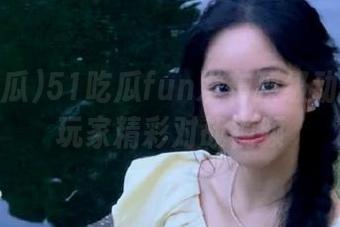51吃瓜fun发布顶级动漫游戏玩家精彩对战视频