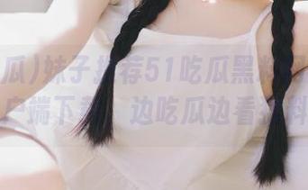 妹子推荐51吃瓜黑料网安卓客户端下载，边吃瓜边看猛料