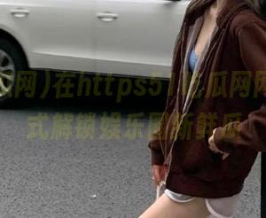 在https51吃瓜网网站一站式解锁娱乐圈新鲜瓜