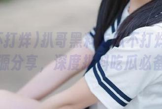 扒哥黑料吃瓜不打烊精选资源分享，深度扒料吃瓜必备