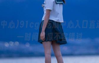 91cg1吃瓜中心入口直达，第一时间吃瓜不容错过