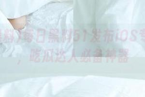 每日黑料51发布iOS专属内容，吃瓜达人必备神器