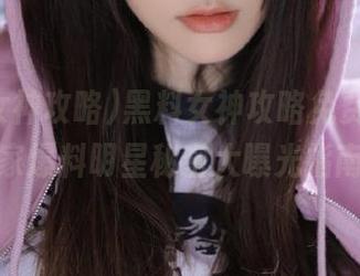 黑料女神攻略免费呈现，独家爆料明星秘密大曝光指南！
